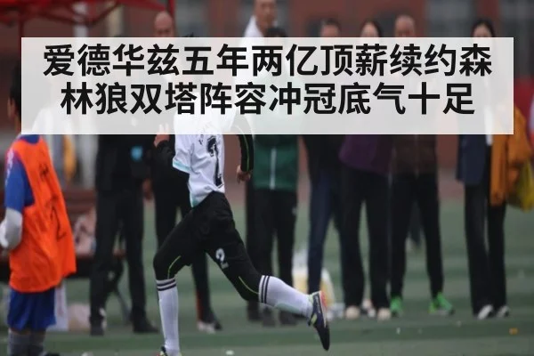 爱德华兹五年两亿顶薪续约森林狼双塔阵容冲冠底气十足