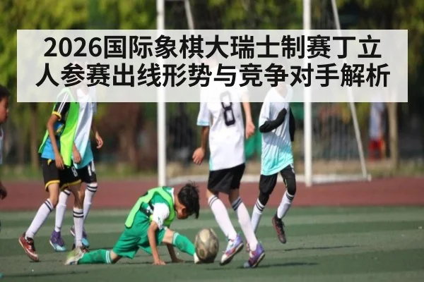 2026国际象棋大瑞士制赛丁立人参赛出线形势与竞争对手解析