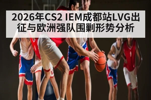 2026年CS2 IEM成都站LVG出征与欧洲强队围剿形势分析